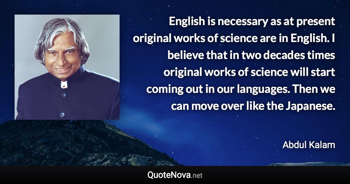 English is necessary as at present original works of science are in English. I believe that in two decades times original works of science will start coming out in our languages. Then we can move over like the Japanese. - Abdul Kalam quote