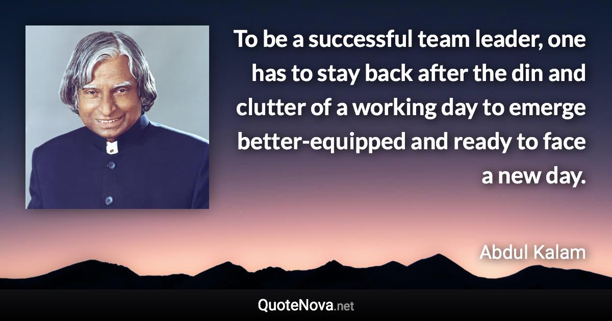 To be a successful team leader, one has to stay back after the din and clutter of a working day to emerge better-equipped and ready to face a new day. - Abdul Kalam quote