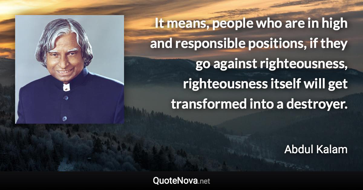 It means, people who are in high and responsible positions, if they go against righteousness, righteousness itself will get transformed into a destroyer. - Abdul Kalam quote