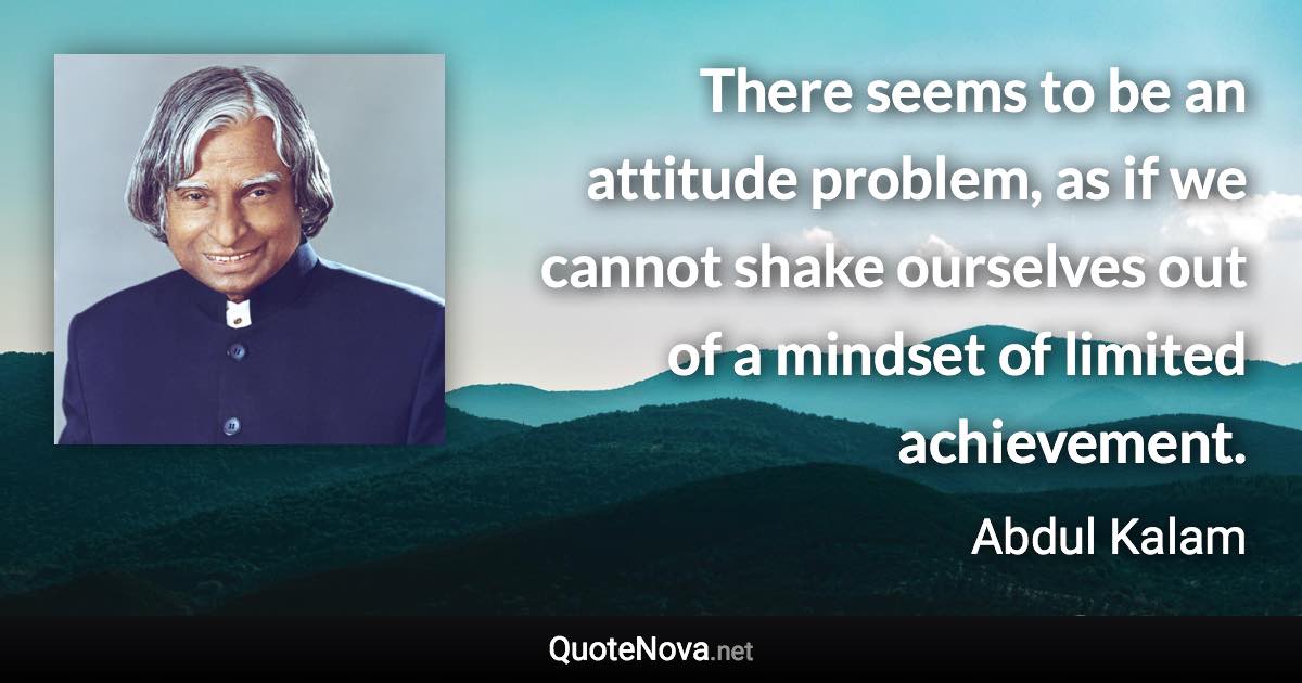 There seems to be an attitude problem, as if we cannot shake ourselves out of a mindset of limited achievement. - Abdul Kalam quote