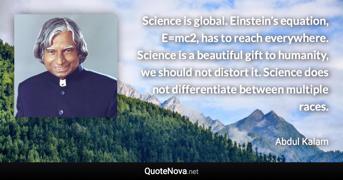 Science is global. Einstein’s equation, E=mc2, has to reach everywhere. Science is a beautiful gift to humanity, we should not distort it. Science does not differentiate between multiple races. - Abdul Kalam quote