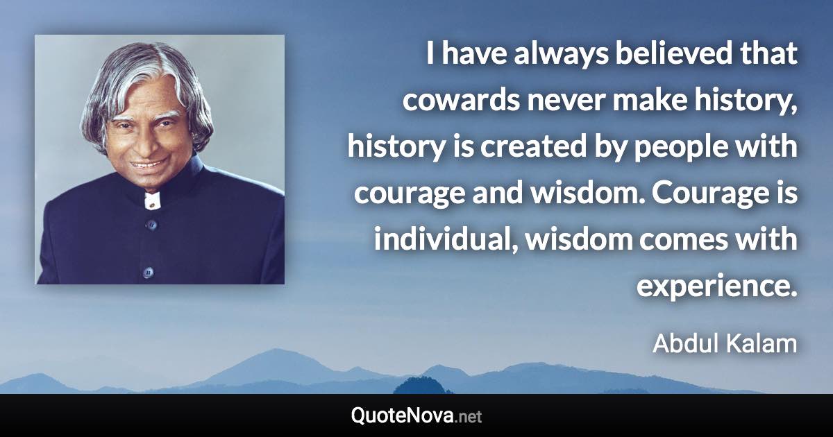 I have always believed that cowards never make history, history is created by people with courage and wisdom. Courage is individual, wisdom comes with experience. - Abdul Kalam quote