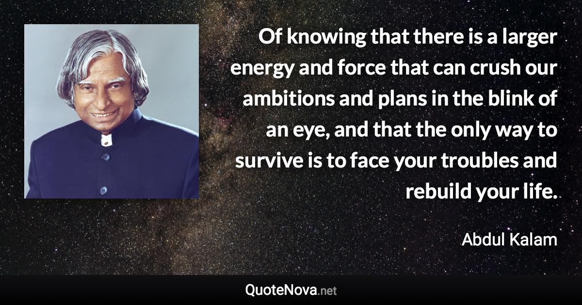 Of knowing that there is a larger energy and force that can crush our ambitions and plans in the blink of an eye, and that the only way to survive is to face your troubles and rebuild your life. - Abdul Kalam quote