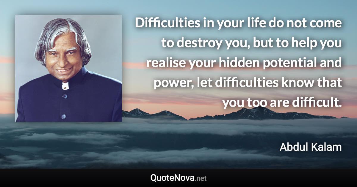 Difficulties in your life do not come to destroy you, but to help you realise your hidden potential and power, let difficulties know that you too are difficult. - Abdul Kalam quote