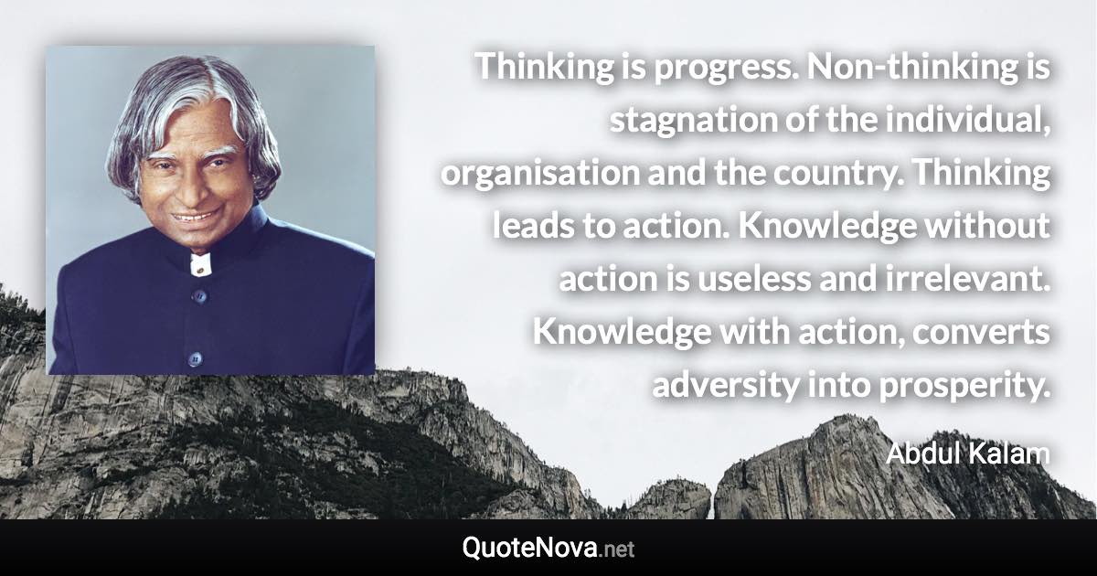 Thinking is progress. Non-thinking is stagnation of the individual, organisation and the country. Thinking leads to action. Knowledge without action is useless and irrelevant. Knowledge with action, converts adversity into prosperity. - Abdul Kalam quote