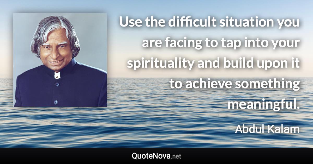 Use the difficult situation you are facing to tap into your spirituality and build upon it to achieve something meaningful. - Abdul Kalam quote