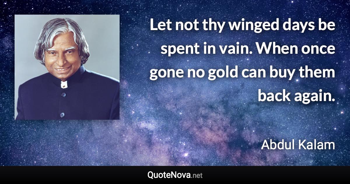 Let not thy winged days be spent in vain. When once gone no gold can buy them back again. - Abdul Kalam quote