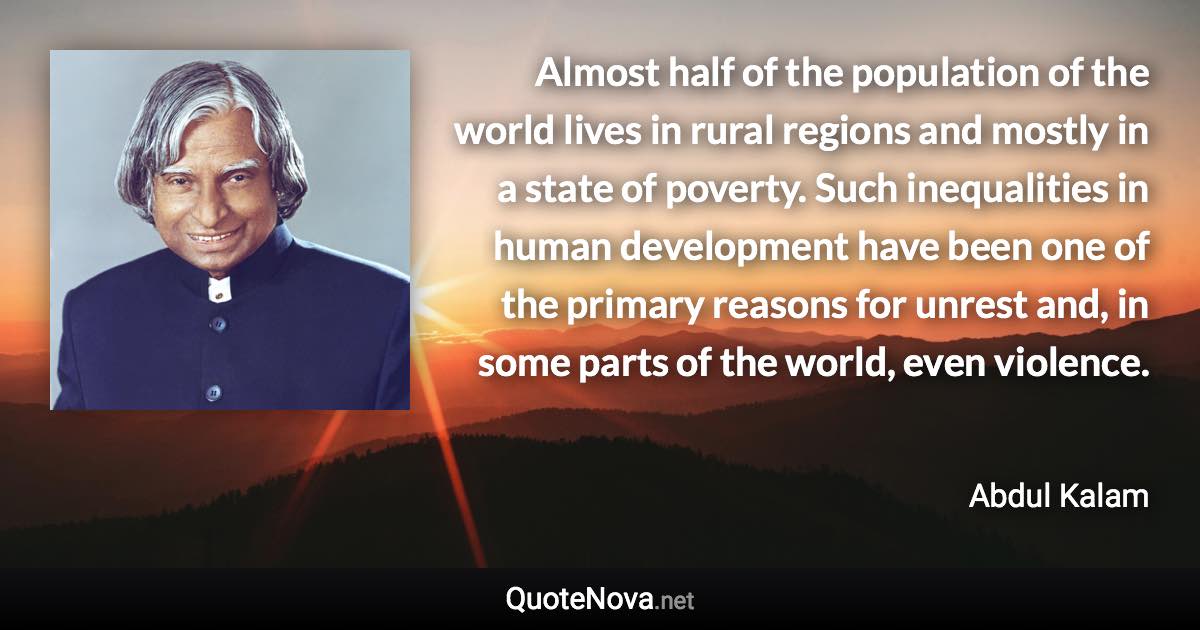 Almost half of the population of the world lives in rural regions and mostly in a state of poverty. Such inequalities in human development have been one of the primary reasons for unrest and, in some parts of the world, even violence. - Abdul Kalam quote