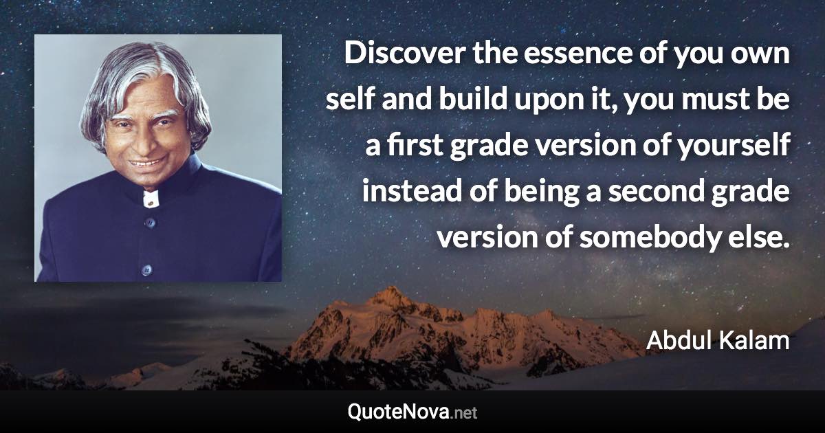 Discover the essence of you own self and build upon it, you must be a first grade version of yourself instead of being a second grade version of somebody else. - Abdul Kalam quote