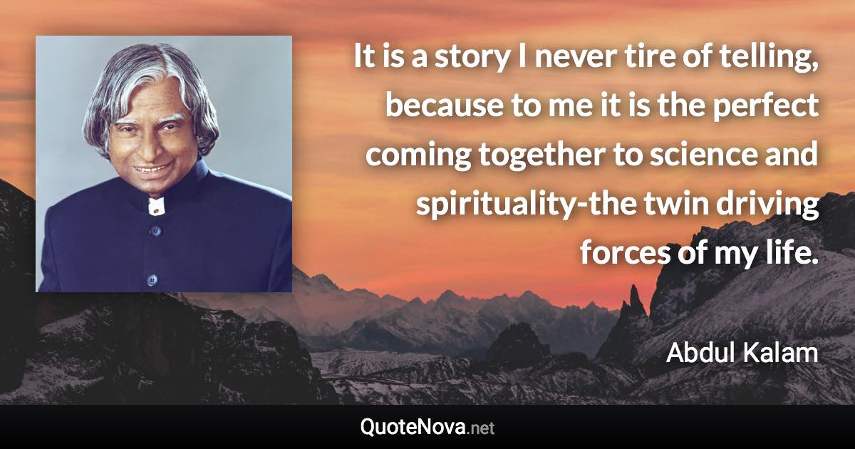 It is a story I never tire of telling, because to me it is the perfect coming together to science and spirituality-the twin driving forces of my life. - Abdul Kalam quote