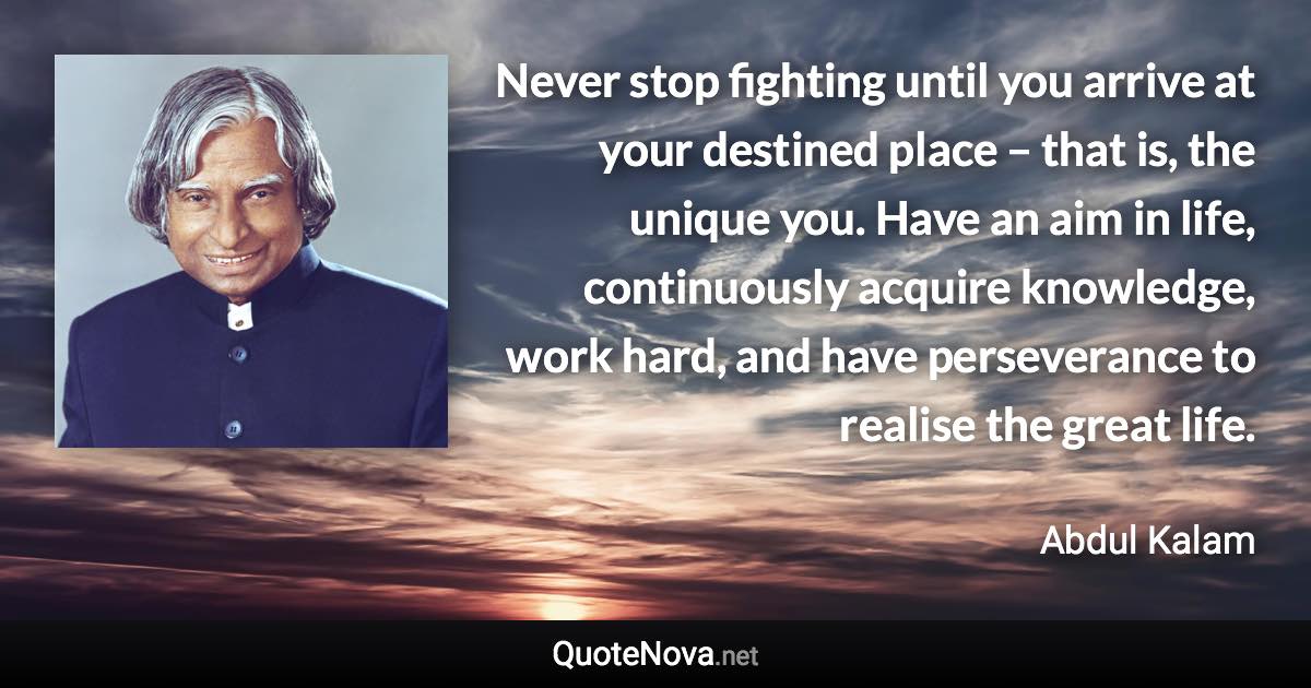 Never stop fighting until you arrive at your destined place – that is, the unique you. Have an aim in life, continuously acquire knowledge, work hard, and have perseverance to realise the great life. - Abdul Kalam quote