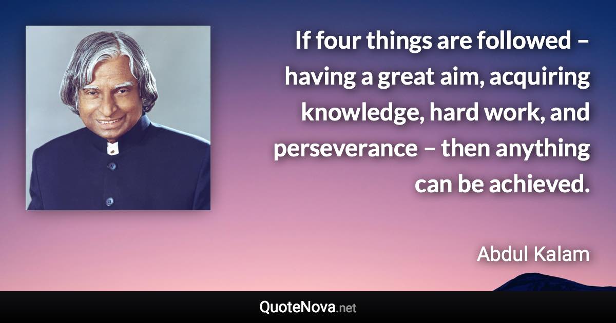 If four things are followed – having a great aim, acquiring knowledge, hard work, and perseverance – then anything can be achieved. - Abdul Kalam quote