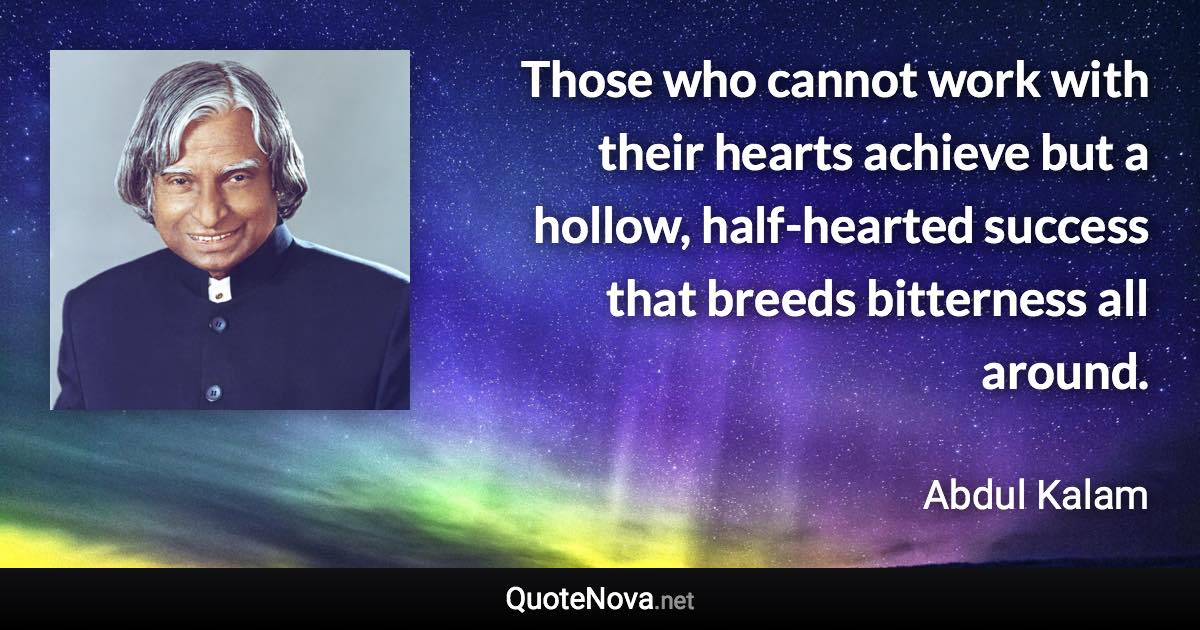 Those who cannot work with their hearts achieve but a hollow, half-hearted success that breeds bitterness all around. - Abdul Kalam quote