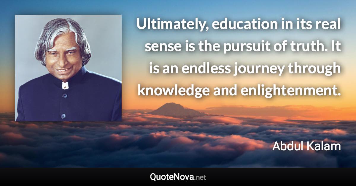 Ultimately, education in its real sense is the pursuit of truth. It is an endless journey through knowledge and enlightenment. - Abdul Kalam quote