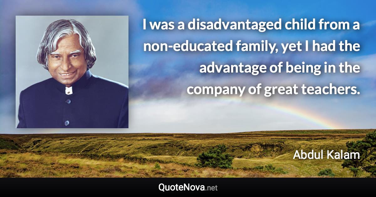 I was a disadvantaged child from a non-educated family, yet I had the advantage of being in the company of great teachers. - Abdul Kalam quote