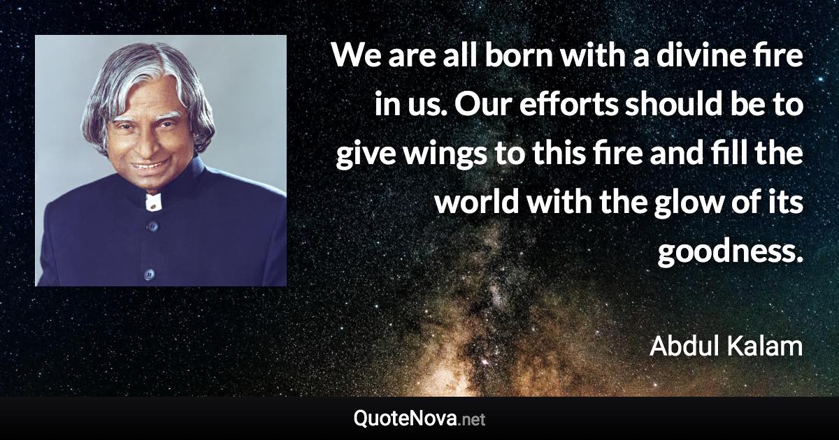 We are all born with a divine fire in us. Our efforts should be to give wings to this fire and fill the world with the glow of its goodness. - Abdul Kalam quote