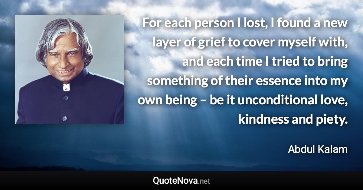 For each person I lost, I found a new layer of grief to cover myself with, and each time I tried to bring something of their essence into my own being – be it unconditional love, kindness and piety. - Abdul Kalam quote