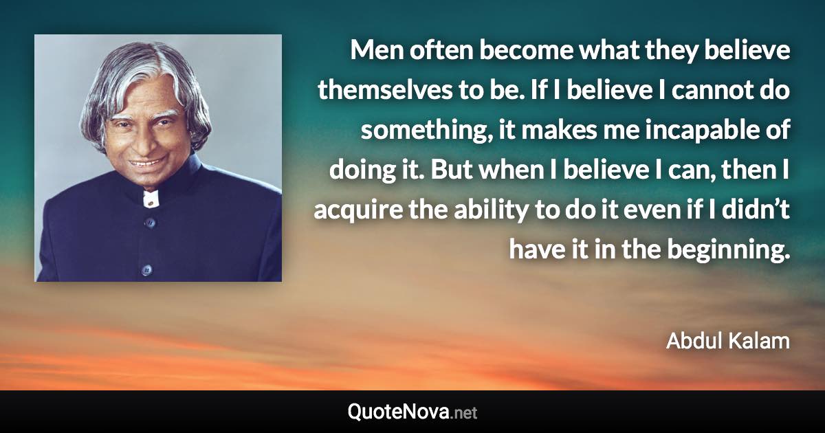 Men often become what they believe themselves to be. If I believe I cannot do something, it makes me incapable of doing it. But when I believe I can, then I acquire the ability to do it even if I didn’t have it in the beginning. - Abdul Kalam quote