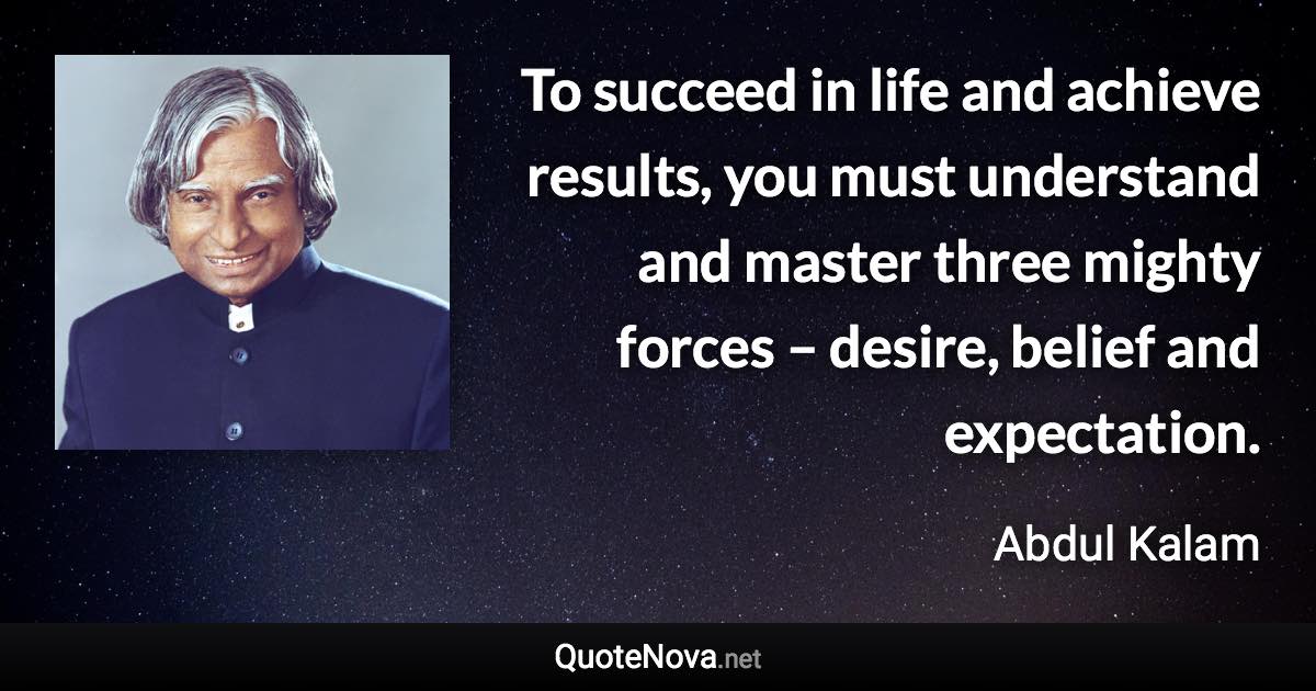 To succeed in life and achieve results, you must understand and master three mighty forces – desire, belief and expectation. - Abdul Kalam quote