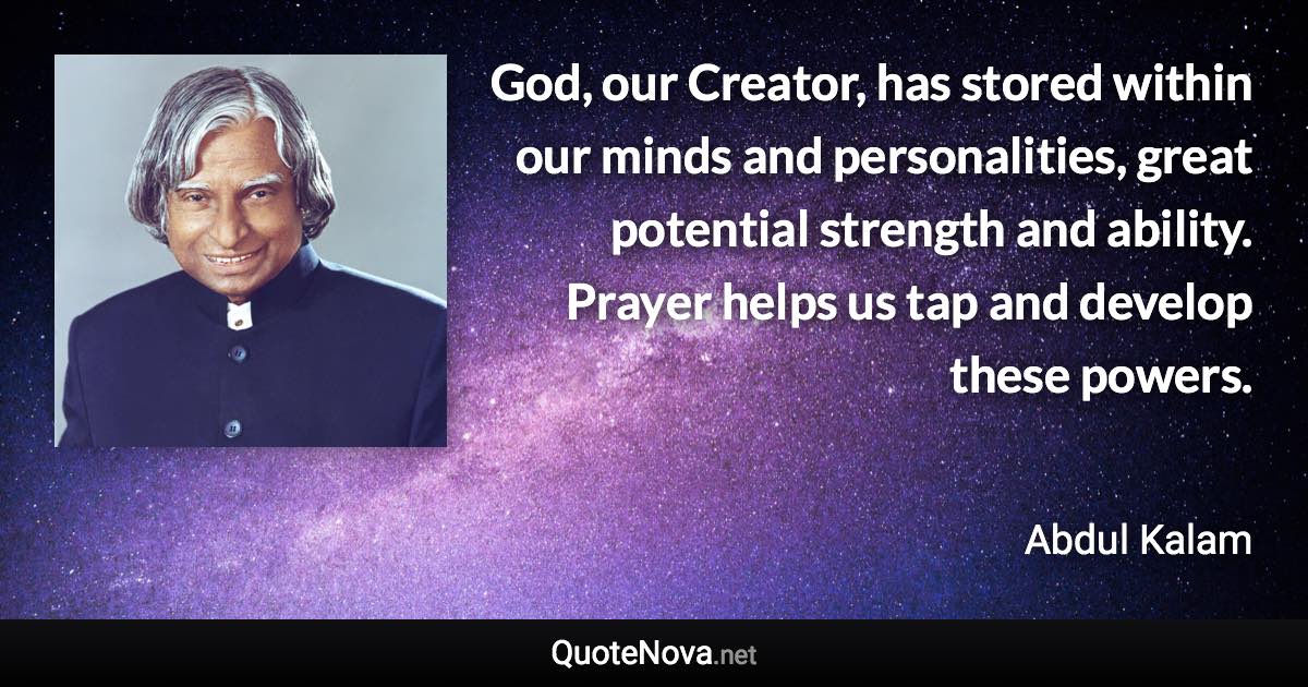 God, our Creator, has stored within our minds and personalities, great potential strength and ability. Prayer helps us tap and develop these powers. - Abdul Kalam quote