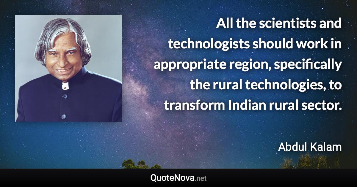 All the scientists and technologists should work in appropriate region, specifically the rural technologies, to transform Indian rural sector. - Abdul Kalam quote