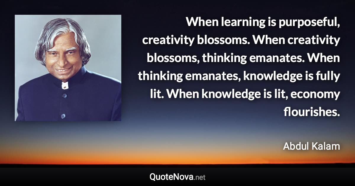 When learning is purposeful, creativity blossoms. When creativity blossoms, thinking emanates. When thinking emanates, knowledge is fully lit. When knowledge is lit, economy flourishes. - Abdul Kalam quote