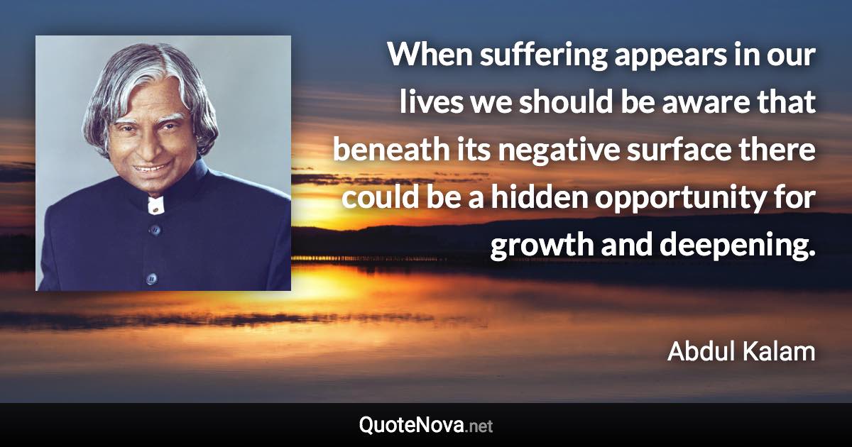 When suffering appears in our lives we should be aware that beneath its negative surface there could be a hidden opportunity for growth and deepening. - Abdul Kalam quote