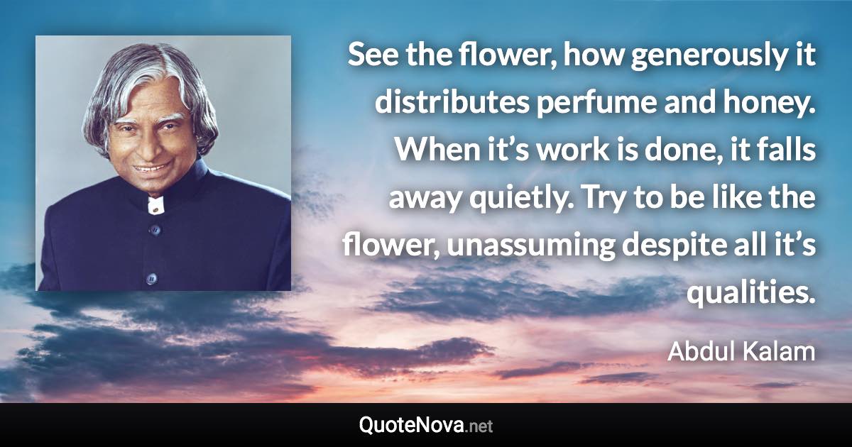 See the flower, how generously it distributes perfume and honey. When it’s work is done, it falls away quietly. Try to be like the flower, unassuming despite all it’s qualities. - Abdul Kalam quote