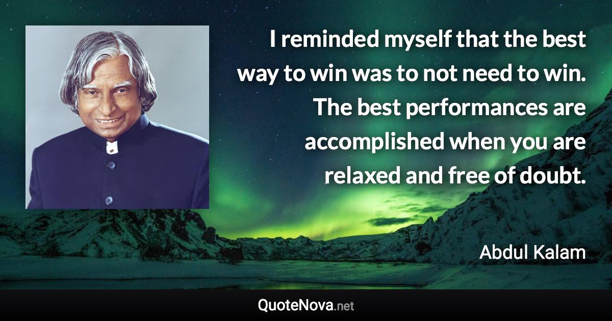 I reminded myself that the best way to win was to not need to win. The best performances are accomplished when you are relaxed and free of doubt. - Abdul Kalam quote