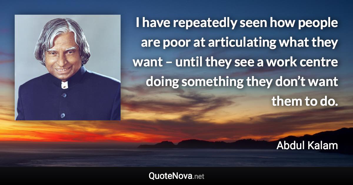 I have repeatedly seen how people are poor at articulating what they want – until they see a work centre doing something they don’t want them to do. - Abdul Kalam quote