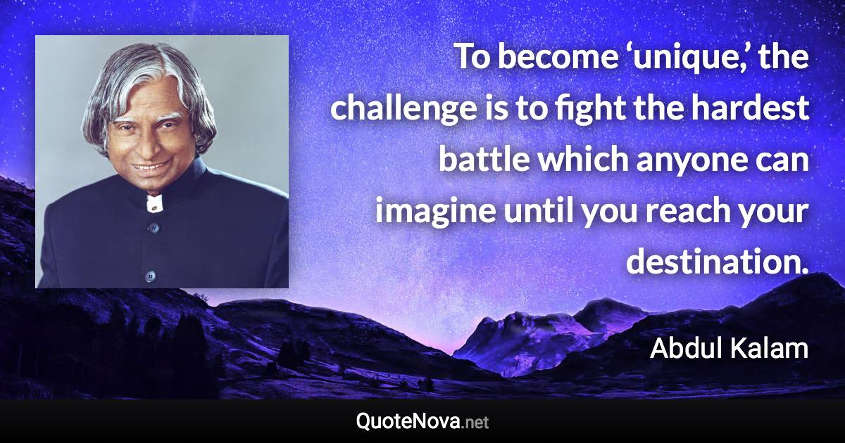 To become ‘unique,’ the challenge is to fight the hardest battle which anyone can imagine until you reach your destination. - Abdul Kalam quote