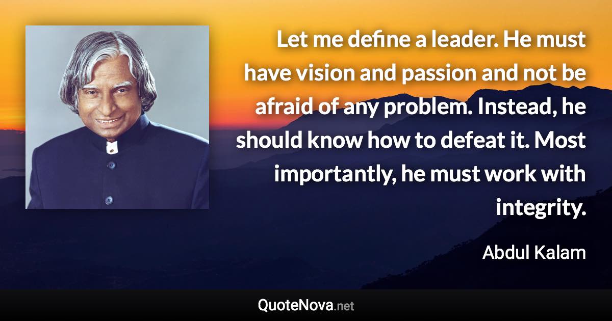 Let me define a leader. He must have vision and passion and not be afraid of any problem. Instead, he should know how to defeat it. Most importantly, he must work with integrity. - Abdul Kalam quote