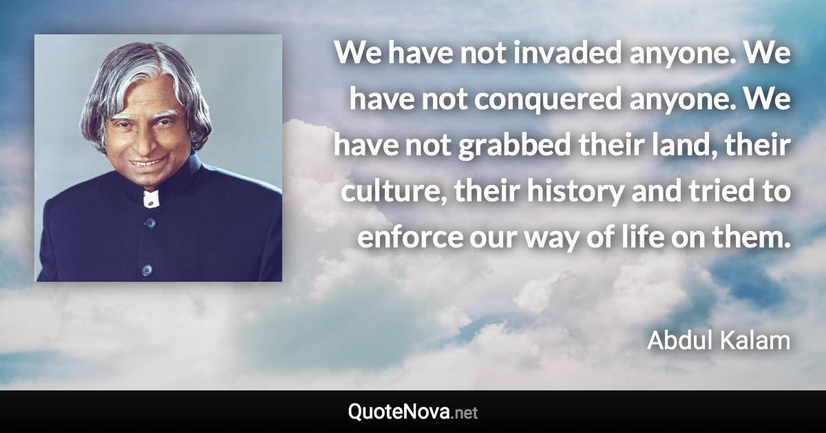 We have not invaded anyone. We have not conquered anyone. We have not grabbed their land, their culture, their history and tried to enforce our way of life on them. - Abdul Kalam quote