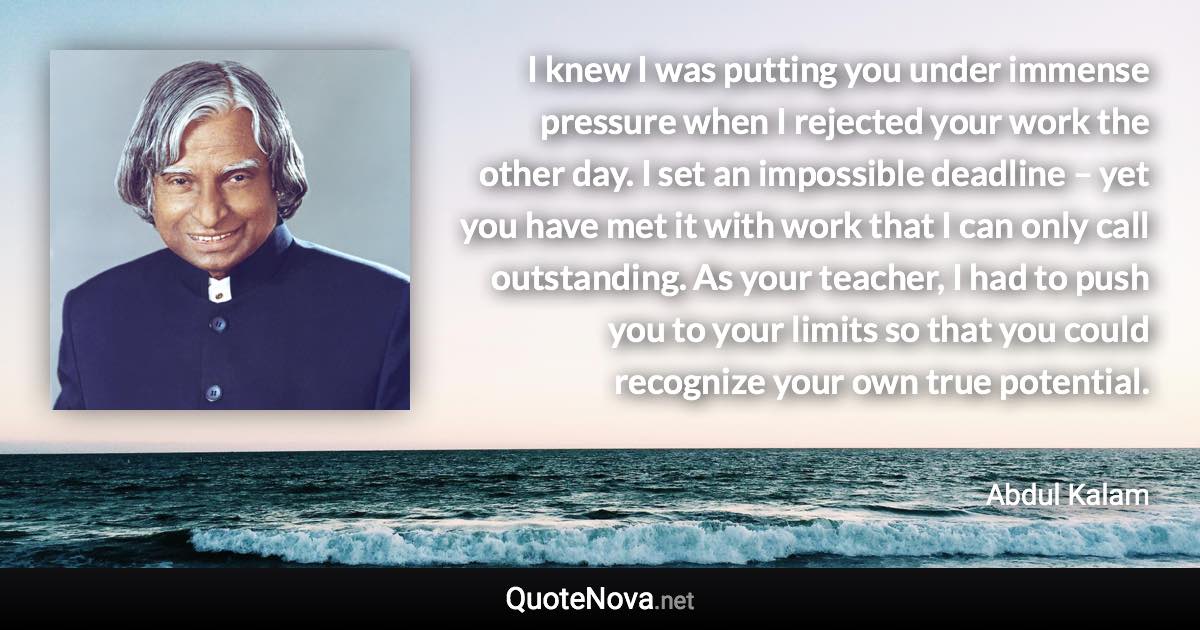 I knew I was putting you under immense pressure when I rejected your work the other day. I set an impossible deadline – yet you have met it with work that I can only call outstanding. As your teacher, I had to push you to your limits so that you could recognize your own true potential. - Abdul Kalam quote