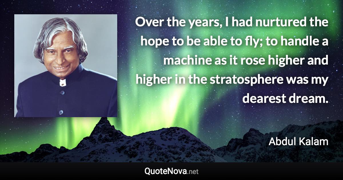 Over the years, I had nurtured the hope to be able to fly; to handle a machine as it rose higher and higher in the stratosphere was my dearest dream. - Abdul Kalam quote