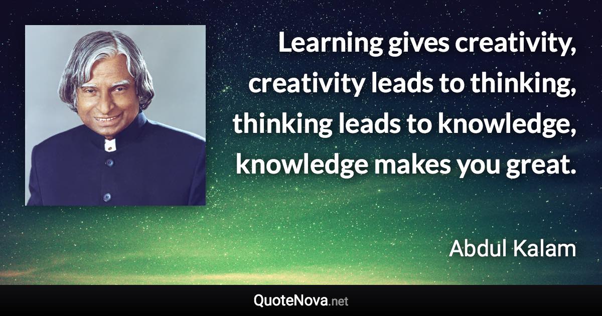 Learning gives creativity, creativity leads to thinking, thinking leads to knowledge, knowledge makes you great. - Abdul Kalam quote