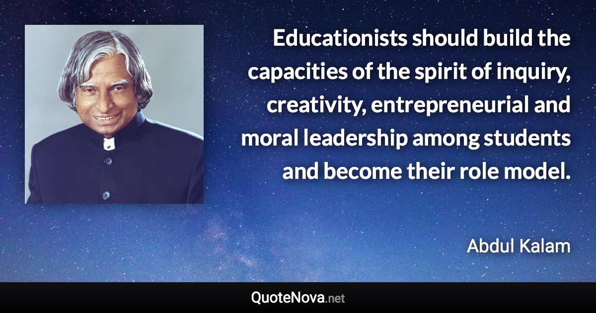 Educationists should build the capacities of the spirit of inquiry, creativity, entrepreneurial and moral leadership among students and become their role model. - Abdul Kalam quote