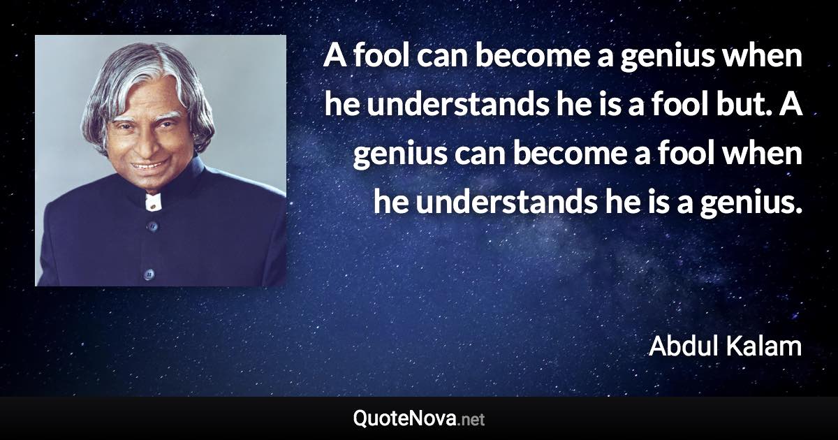 A fool can become a genius when he understands he is a fool but. A genius can become a fool when he understands he is a genius. - Abdul Kalam quote