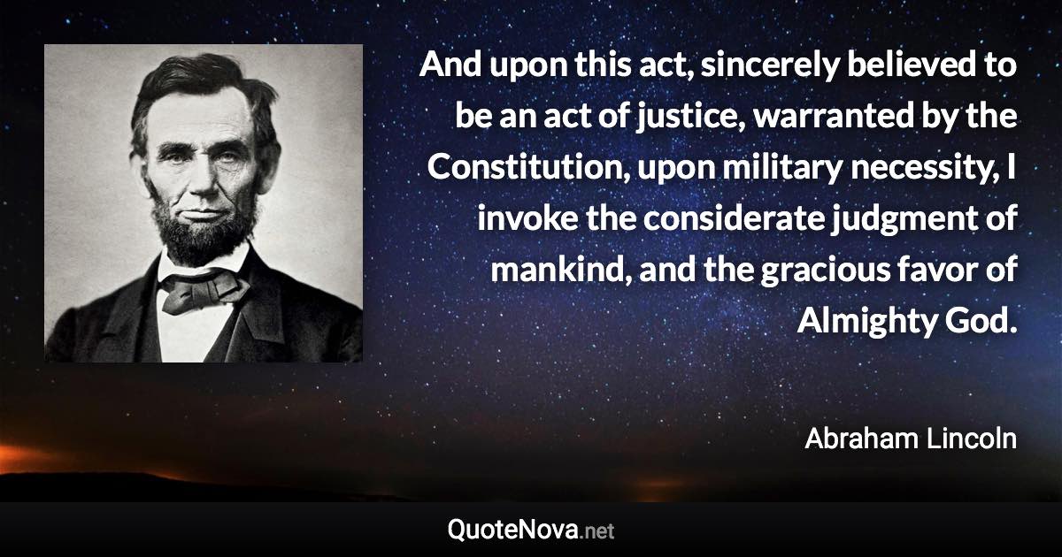 And upon this act, sincerely believed to be an act of justice, warranted by the Constitution, upon military necessity, I invoke the considerate judgment of mankind, and the gracious favor of Almighty God. - Abraham Lincoln quote