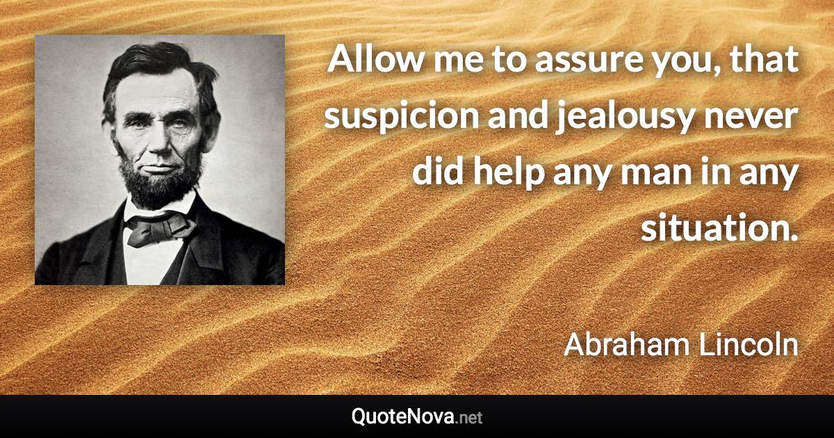 Allow me to assure you, that suspicion and jealousy never did help any man in any situation. - Abraham Lincoln quote