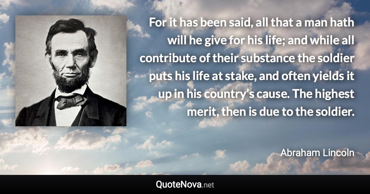 For it has been said, all that a man hath will he give for his life; and while all contribute of their substance the soldier puts his life at stake, and often yields it up in his country’s cause. The highest merit, then is due to the soldier. - Abraham Lincoln quote