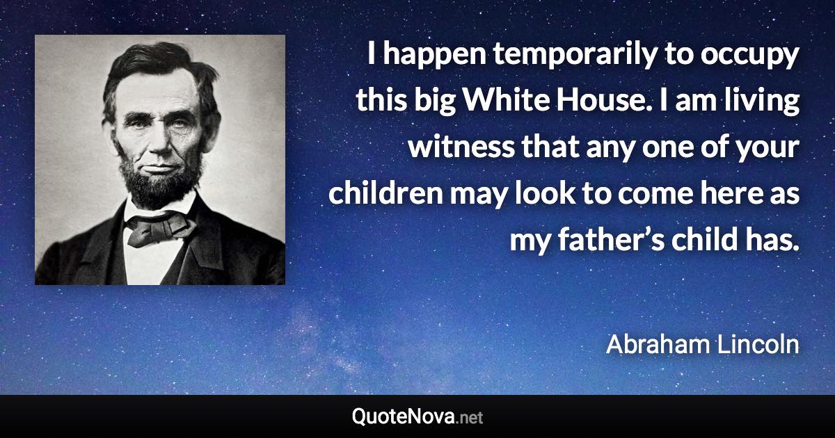 I happen temporarily to occupy this big White House. I am living witness that any one of your children may look to come here as my father’s child has. - Abraham Lincoln quote