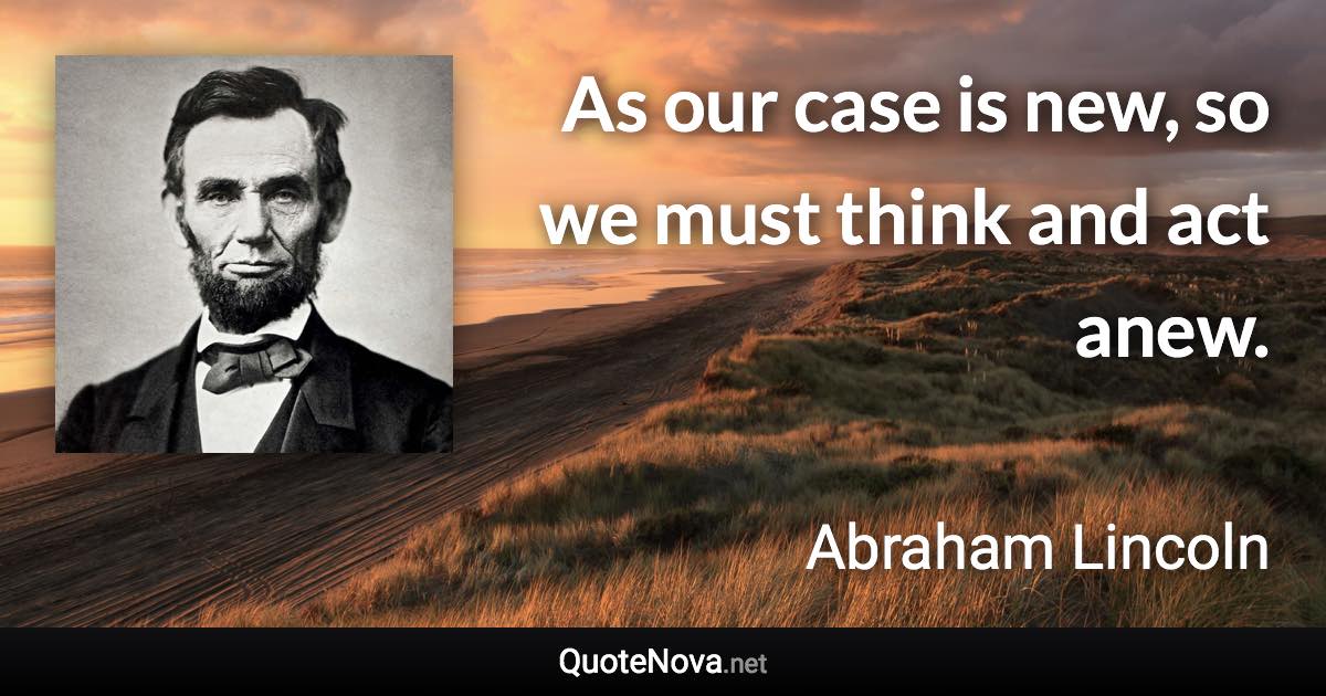 As our case is new, so we must think and act anew. - Abraham Lincoln quote