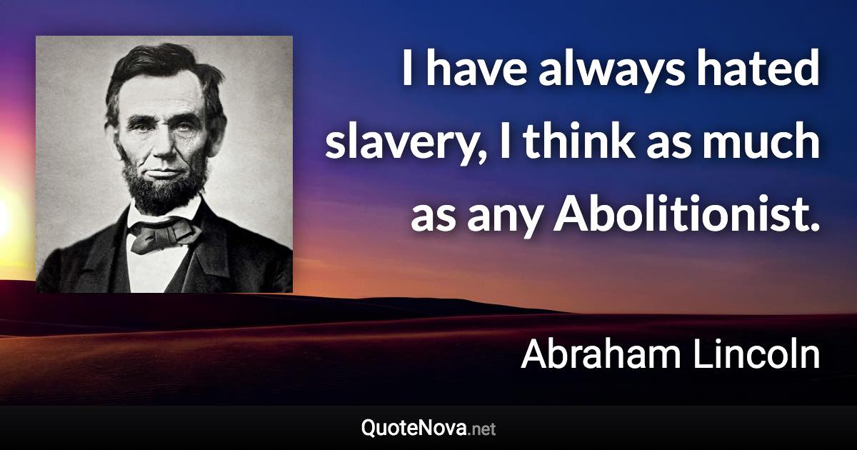 I have always hated slavery, I think as much as any Abolitionist. - Abraham Lincoln quote