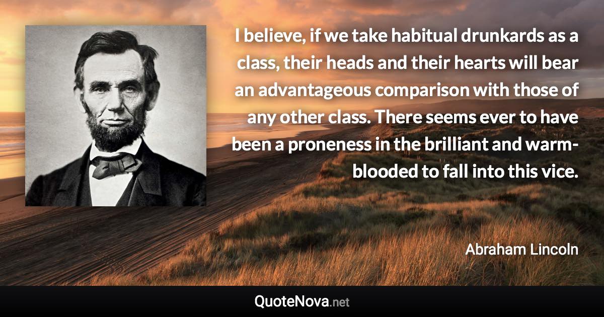 I believe, if we take habitual drunkards as a class, their heads and their hearts will bear an advantageous comparison with those of any other class. There seems ever to have been a proneness in the brilliant and warm-blooded to fall into this vice. - Abraham Lincoln quote