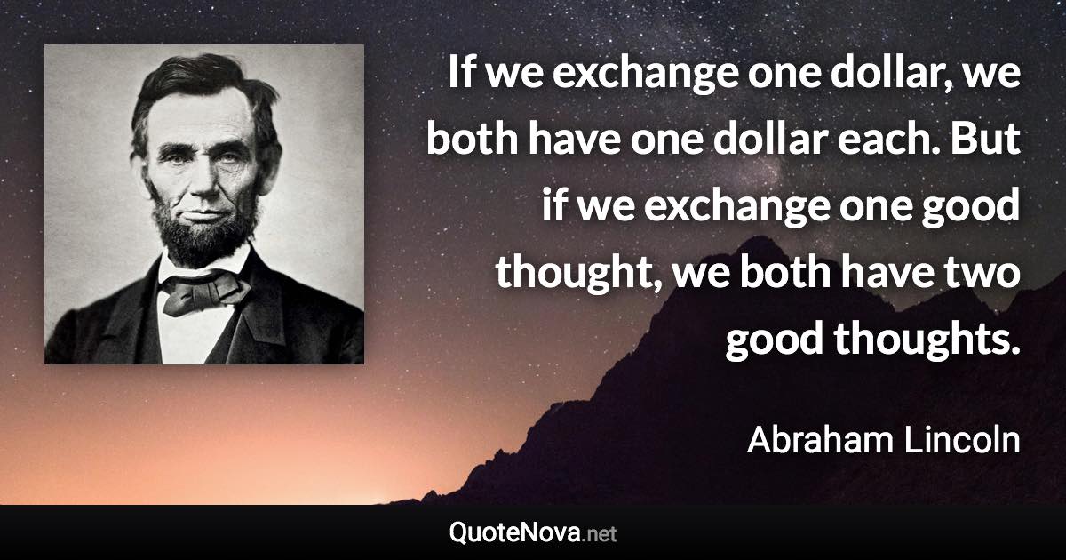 If we exchange one dollar, we both have one dollar each. But if we exchange one good thought, we both have two good thoughts. - Abraham Lincoln quote