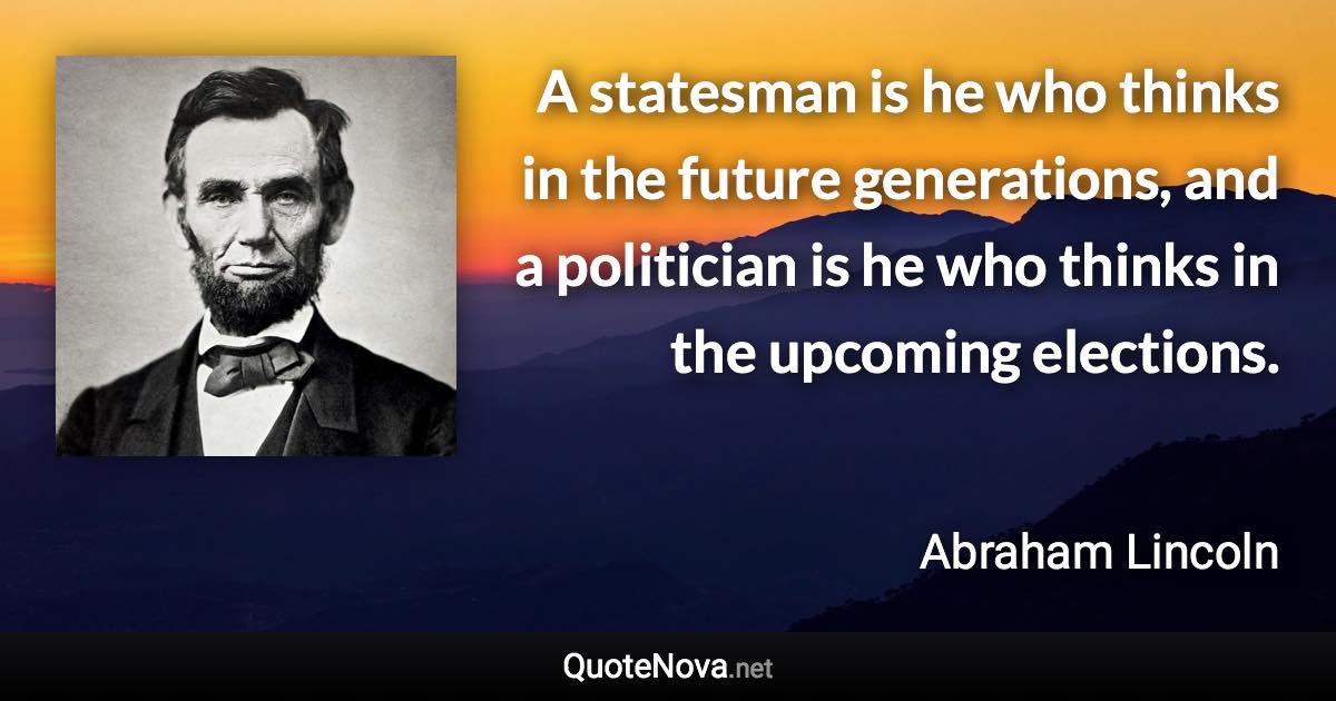 A statesman is he who thinks in the future generations, and a politician is he who thinks in the upcoming elections. - Abraham Lincoln quote