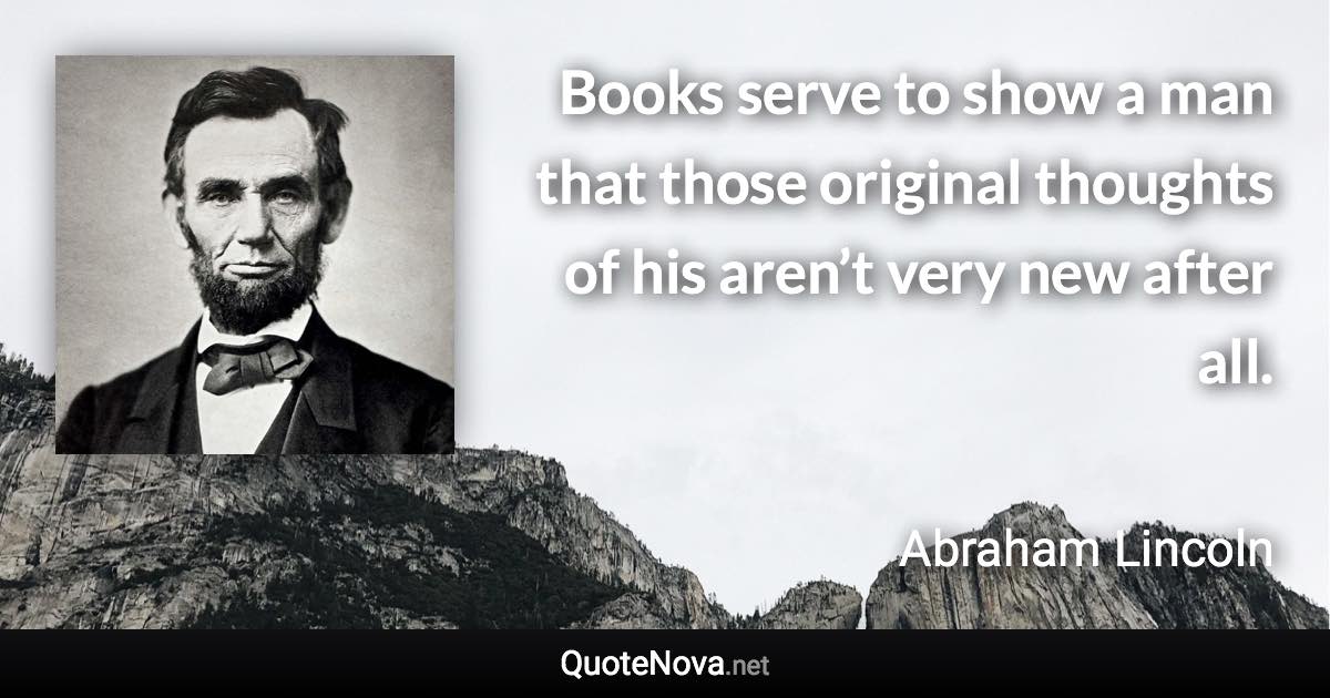 Books serve to show a man that those original thoughts of his aren’t very new after all. - Abraham Lincoln quote