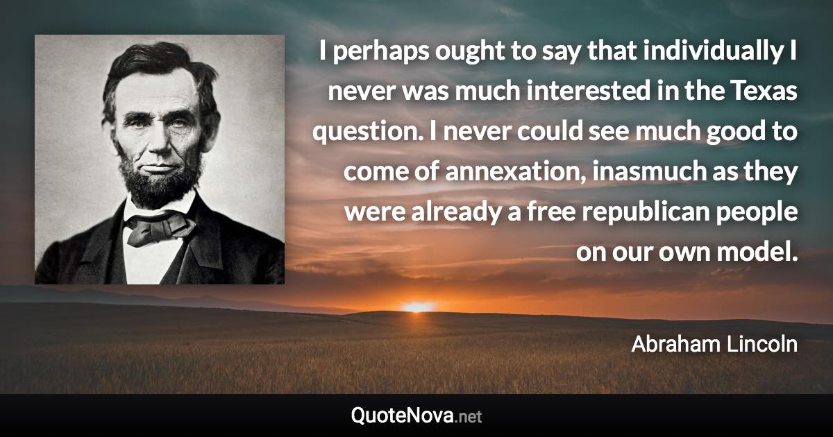 I perhaps ought to say that individually I never was much interested in the Texas question. I never could see much good to come of annexation, inasmuch as they were already a free republican people on our own model. - Abraham Lincoln quote