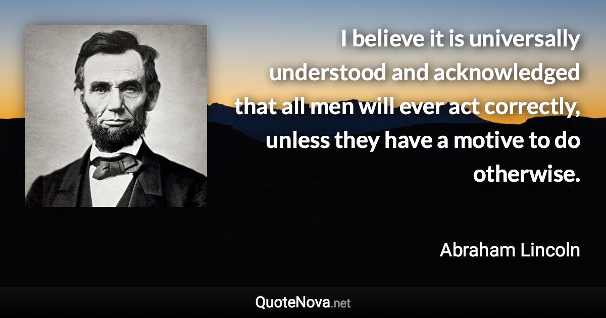 I believe it is universally understood and acknowledged that all men will ever act correctly, unless they have a motive to do otherwise. - Abraham Lincoln quote